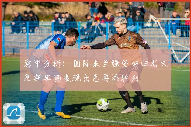意甲分析：国际米兰强势回归尤文图斯客场表现出色再添胜利