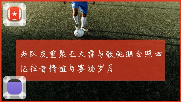 老队友重聚王大雷与张弛晒合照回忆往昔情谊与赛场岁月
