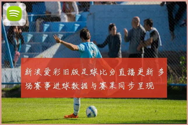 新浪爱彩旧版足球比分直播更新 多场赛事进球数据与赛果同步呈现