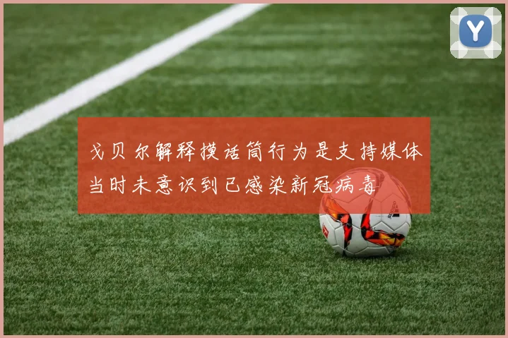 戈贝尔解释摸话筒行为是支持媒体当时未意识到已感染新冠病毒