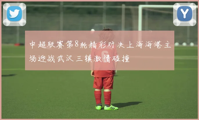 中超联赛第8轮精彩对决上海海港主场迎战武汉三镇激情碰撞