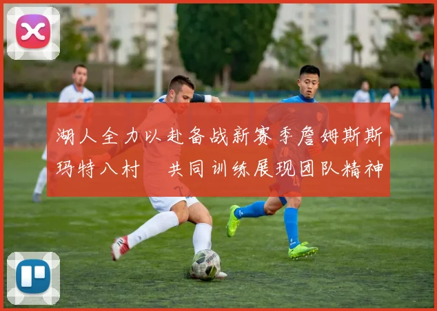 湖人全力以赴备战新赛季詹姆斯斯玛特八村塁共同训练展现团队精神