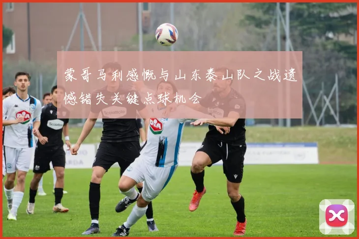 蒙哥马利感慨与山东泰山队之战遗憾错失关键点球机会