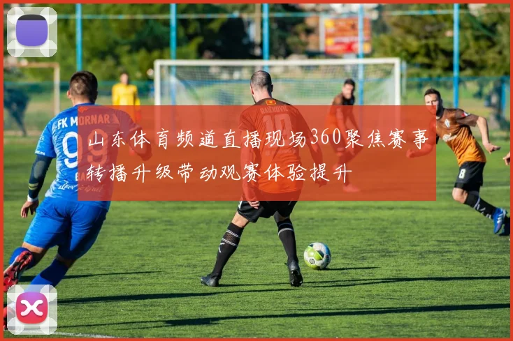 山东体育频道直播现场360聚焦赛事转播升级带动观赛体验提升