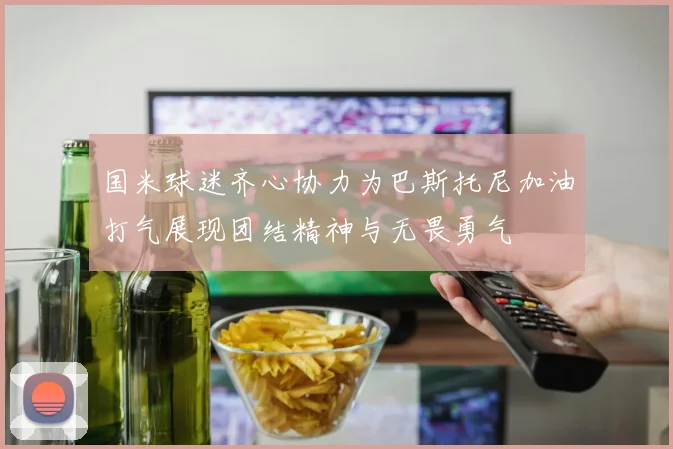 国米球迷齐心协力为巴斯托尼加油打气展现团结精神与无畏勇气