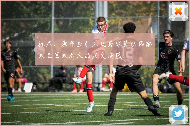 托尼：意甲应引入优秀球员以匹配米兰国米尤文的历史底蕴